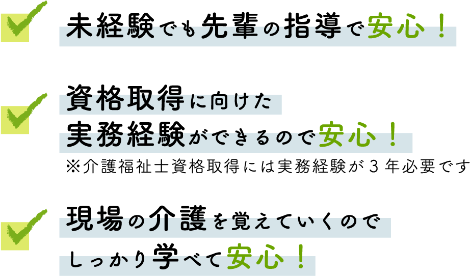 未経験でも先輩の指導で安心！　・資格取得に向けた実務経験ができるので安心！※介護福祉士資格取得には実務経験が3年必要です　・現場の介護を覚えていくのでしっかり学べて安心！