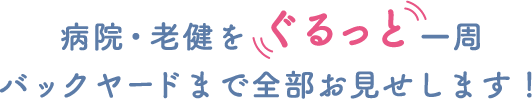 病院・老健を ぐるっと一周
バックヤードまで全部お見せします！