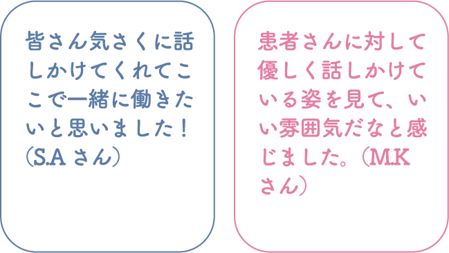 皆さん気さくに話しかけてくれてここで一緒に働きたいと思いました！（S.Aさん） 患者さんに対して優しく話しかけている姿を見て、いい雰囲気だなと感じました。（M.Kさん）