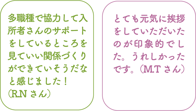 多職種で協力して入所者さんのサポートをしているところを見ていい関係づくりができていそうだなと感じました！（R.Nさん） とても元気に挨拶をしていただいたのが印象的でした。うれしかったです。（M.Tさん）