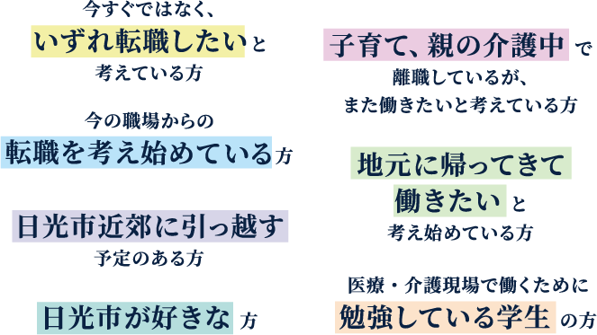 今すぐではなく、いずれ転職したいと考えている方　子育て、親の介護中で離職しているが、また働きたいと考えている方　今の職場からの転職を考え始めている方　地元に帰ってきて働きたいと考え始めている方　日光市近郊に引っ越す予定のある方　医療・介護現場で働くために勉強している学生の方　日光市が好きな方