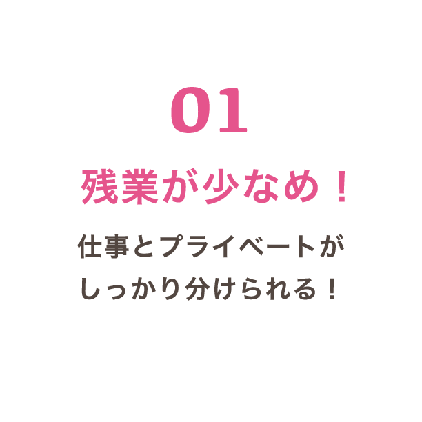 01 残業が少なめ！ 仕事とプライベートがしっかり分けられる！