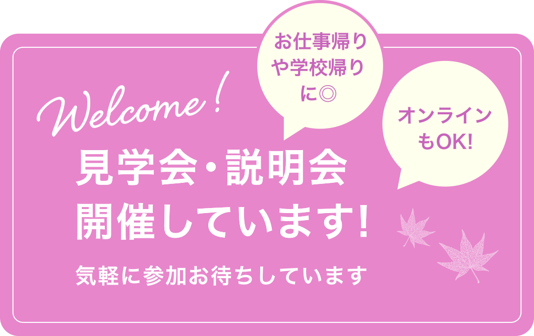 Welcome!  お仕事帰りや学校帰りに◎ オンラインもOK! 見学会・説明会開催しています! 気軽に参加お待ちしています