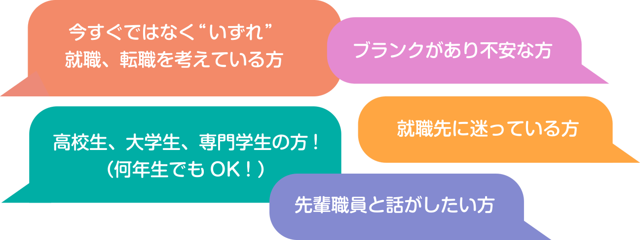 今すぐではなく“いずれ” 就職、転職を考えている方　ブランクがあり不安な方　高校生、大学生、専門学生の方!（何年生でもOK！）　就職先に迷っている方　先輩職員と話がしたい方